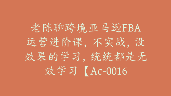 老陈聊跨境亚马逊FBA运营进阶课，不实战，没效果的学习，统统都是无效学习【Ac-0016】