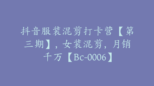 抖音服装混剪打卡营【第三期】，女装混剪，月销千万【Bc-0006】