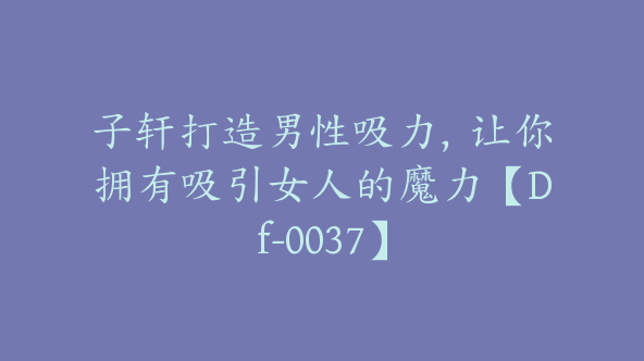 子轩打造男性吸力，让你拥有吸引女人的魔力【Df-0037】