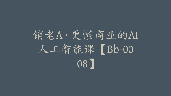 销老A·更懂商业的AI人工智能课【Bb-0008】