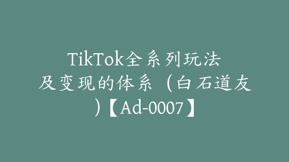 TikTok全系列玩法及变现的体系（白石道友)【Ad-0007】