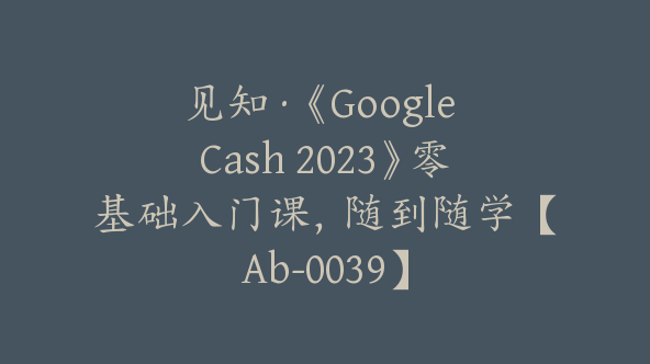 见知·《Google Cash 2023》零基础入门课，随到随学【Ab-0039】