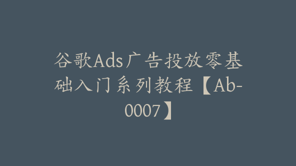 谷歌Ads广告投放零基础入门系列教程【Ab-0007】