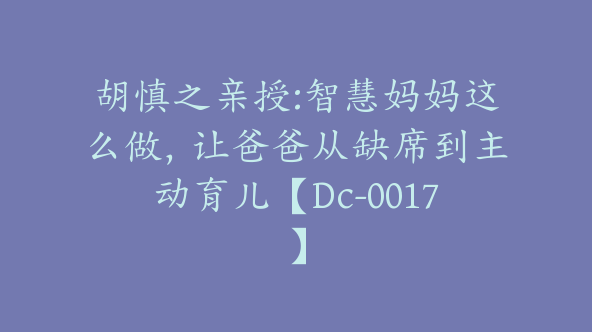 胡慎之亲授:智慧妈妈这么做，让爸爸从缺席到主动育儿【Dc-0017】