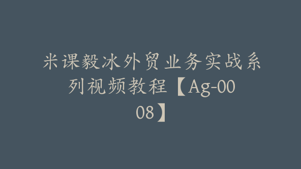 米课毅冰外贸业务实战系列视频教程【Ag-0008】