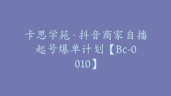 卡思学苑·抖音商家自播起号爆单计划【Bc-0010】