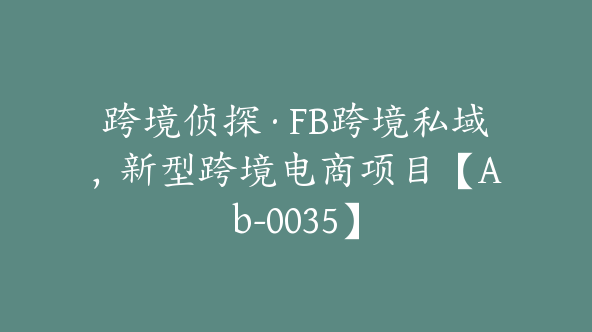 跨境侦探·FB跨境私域，新型跨境电商项目【Ab-0035】