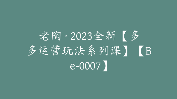 老陶·2023全新【多多运营玩法系列课】【Be-0007】