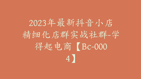 2023年最新抖音小店精细化店群实战社群-学得起电商【Bc-0004】