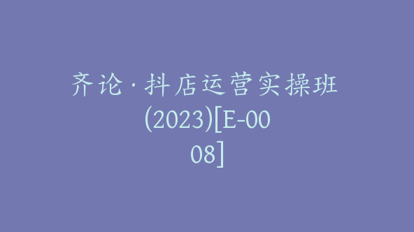 齐论·抖店运营实操班 (2023)[E-0008]