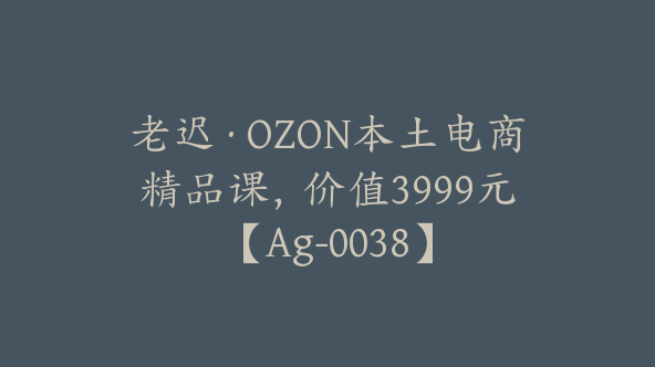 老迟·OZON本土电商精品课，价值3999元【Ag-0038】