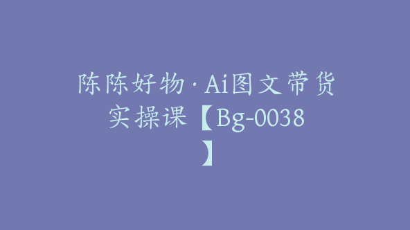 陈陈好物·Ai图文带货实操课【Bg-0038】