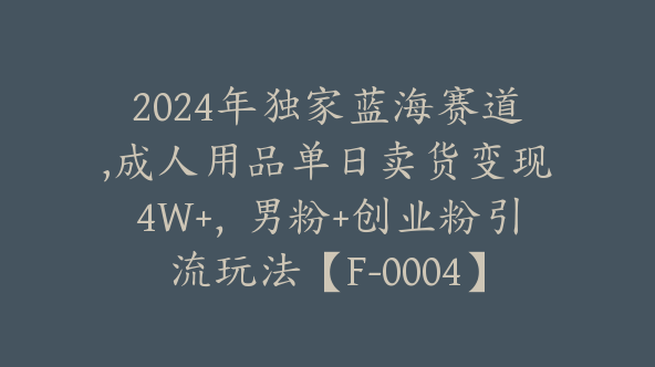 2024年独家蓝海赛道,成人用品单日卖货变现4W+，男粉+创业粉引流玩法【F-0004】