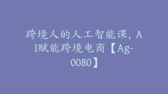 跨境人的人工智能课，AI赋能跨境电商【Ag-0080】