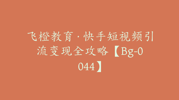 飞橙教育·快手短视频引流变现全攻略【Bg-0044】