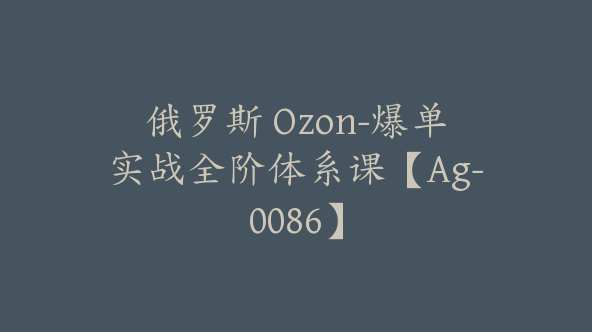 俄罗斯 Ozon-爆单实战全阶体系课【Ag-0086】