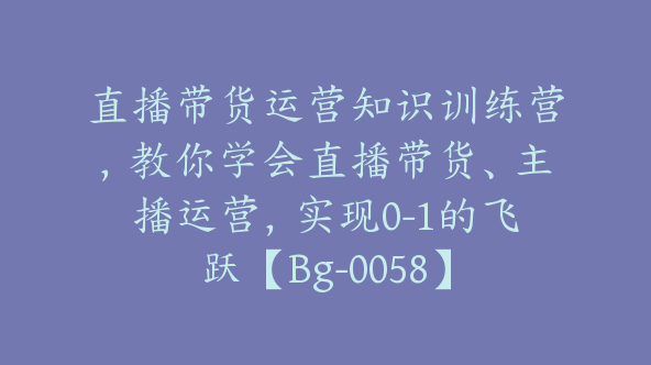 直播带货运营知识训练营，教你学会直播带货、主播运营，实现0-1的飞跃【Bg-0058】