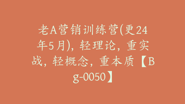 老A营销训练营(更24年5月)，轻理论，重实战，轻概念，重本质【Bg-0050】