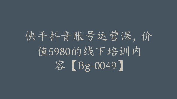 快手抖音账号运营课，价值5980的线下培训内容【Bg-0049】