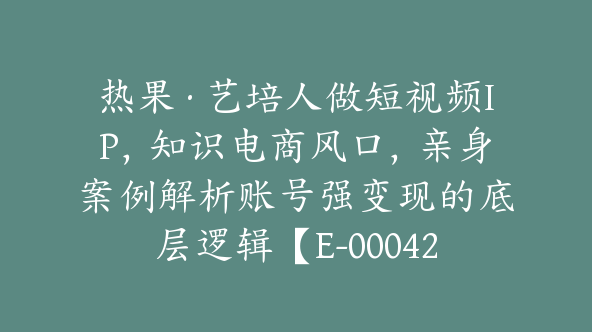 热果·艺培人做短视频IP，知识电商风口，亲身案例解析账号强变现的底层逻辑【E-00042】