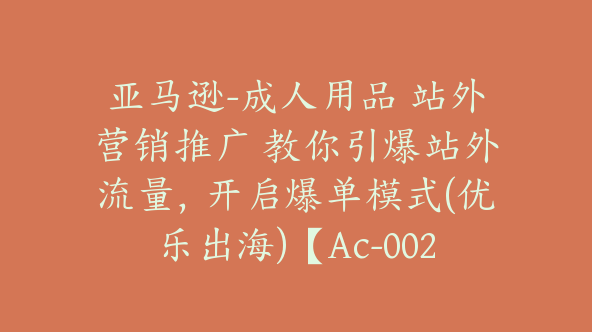 亚马逊-成人用品 站外营销推广 教你引爆站外流量，开启爆单模式(优乐出海)【Ac-0021】