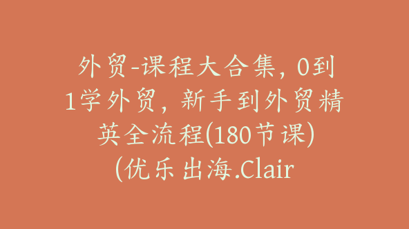 外贸-课程大合集，0到1学外贸，新手到外贸精英全流程(180节课)(优乐出海.Claire)【Ag-0087】