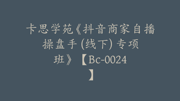 卡思学苑《抖音商家自播操盘手 (线下) 专项班》 【Bc-0024】