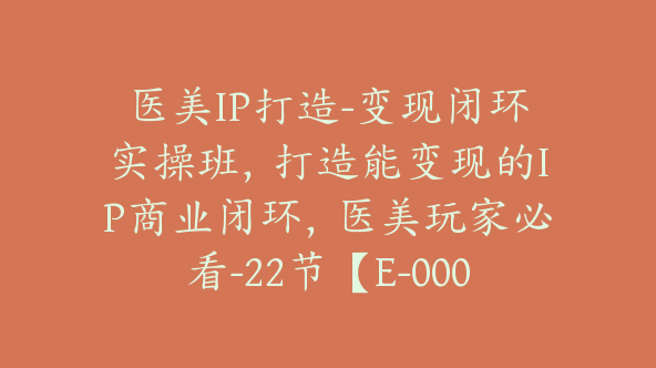 医美IP打造-变现闭环实操班，打造能变现的IP商业闭环，医美玩家必看-22节【E-00056】