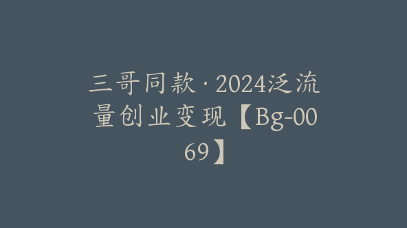 三哥同款·2024泛流量创业变现【Bg-0069】