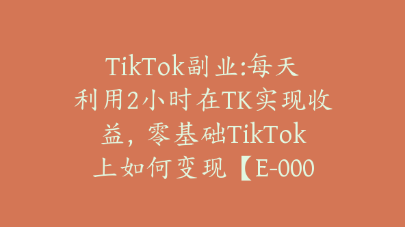 TikTok副业:每天利用2小时在TK实现收益，零基础TikTok上如何变现【E-00061】