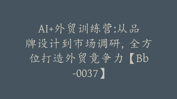 AI+外贸训练营:从品牌设计到市场调研，全方位打造外贸竟争力【Bb-0037】