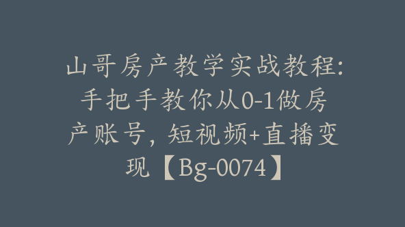 山哥房产教学实战教程:手把手教你从0-1做房产账号，短视频+直播变现【Bg-0074】