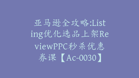 亚马逊全攻略:Listing优化选品上架ReviewPPC秒杀优惠券课【Ac-0030】