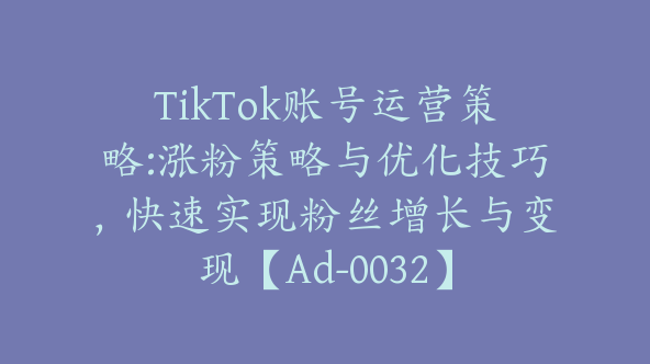 TikTok账号运营策略:涨粉策略与优化技巧，快速实现粉丝增长与变现【Ad-0032】