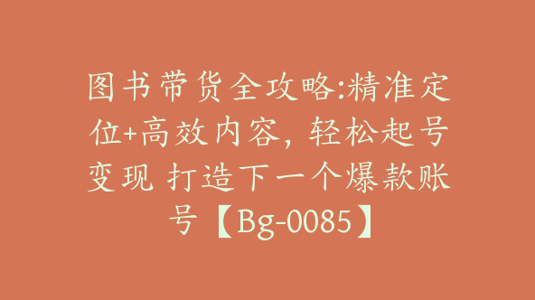 图书带货全攻略:精准定位+高效内容，轻松起号变现 打造下一个爆款账号【Bg-0085】