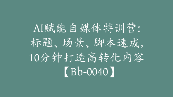 AI赋能自媒体特训营:标题、场景、脚本速成，10分钟打造高转化内容【Bb-0040】