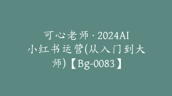 可心老师·2024AI小红书运营(从入门到大师)【Bg-0083】