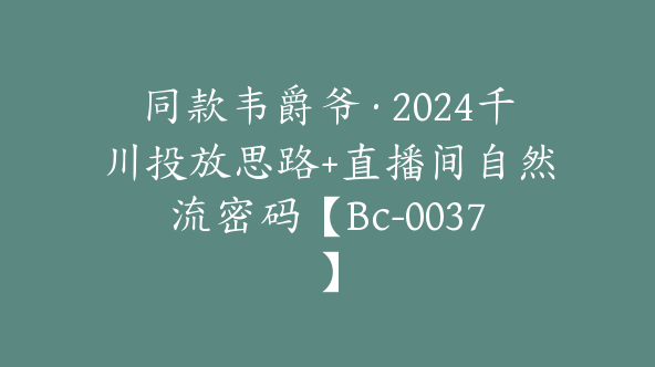 同款韦爵爷·2024千川投放思路+直播间自然流密码【Bc-0037】