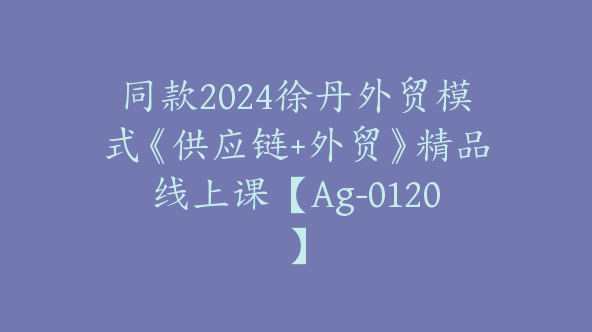 同款2024徐丹外贸模式《供应链+外贸》精品线上课【Ag-0120】