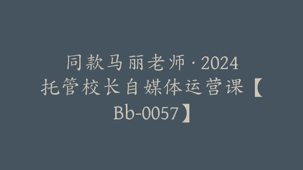 同款马丽老师·2024托管校长自媒体运营课【Bb-0057】