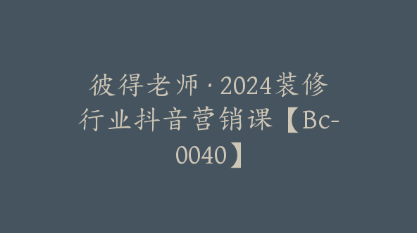 彼得老师·2024装修行业抖音营销课【Bc-0040】