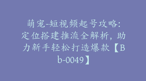 萌宠-短视频起号攻略:定位搭建推流全解析，助力新手轻松打造爆款【Bb-0049】