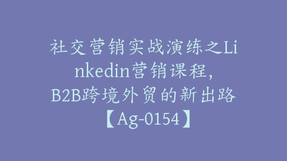 社交营销实战演练之Linkedin营销课程，B2B跨境外贸的新出路【Ag-0154】