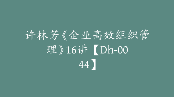 许林芳《企业高效组织管理》16讲【Dh-0044】