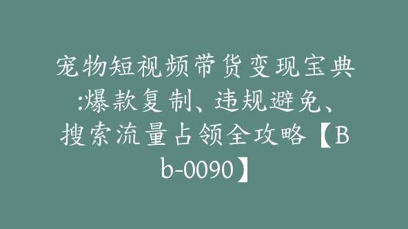 宠物短视频带货变现宝典:爆款复制、违规避免、搜索流量占领全攻略【Bb-0090】