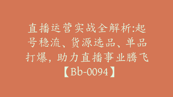 直播运营实战全解析:起号稳流、货源选品、单品打爆，助力直播事业腾飞【Bb-0094】