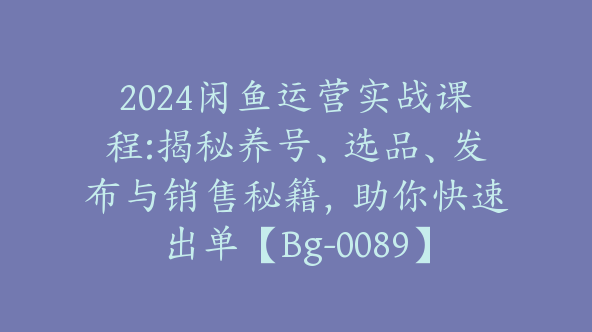 2024闲鱼运营实战课程:揭秘养号、选品、发布与销售秘籍，助你快速出单【Bg-0089】