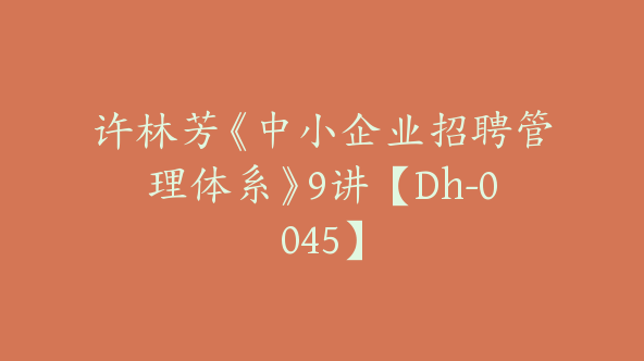 许林芳《中小企业招聘管理体系》9讲【Dh-0045】