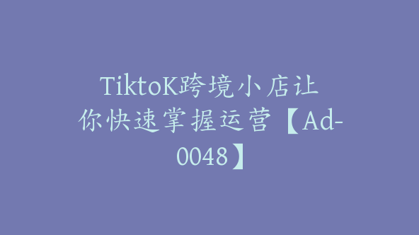TiktoK跨境小店让你快速掌握运营【Ad-0048】