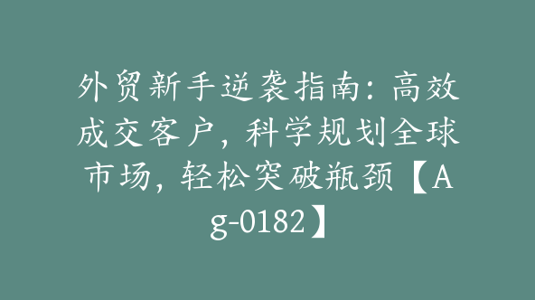 外贸新手逆袭指南：高效成交客户，科学规划全球市场，轻松突破瓶颈【Ag-0182】